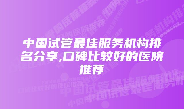 中国试管最佳服务机构排名分享,口碑比较好的医院推荐