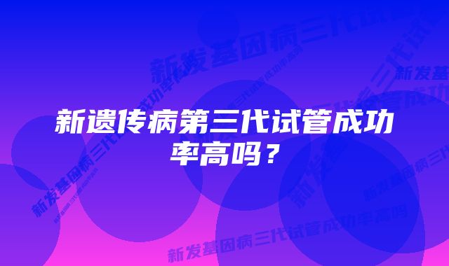 新遗传病第三代试管成功率高吗？