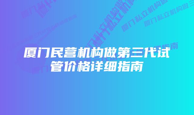 厦门民营机构做第三代试管价格详细指南