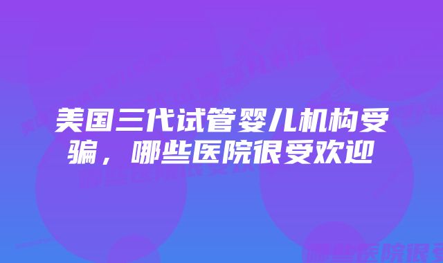 美国三代试管婴儿机构受骗，哪些医院很受欢迎