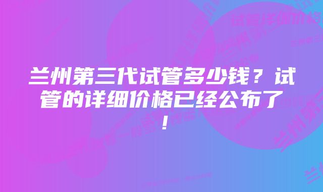 兰州第三代试管多少钱？试管的详细价格已经公布了！