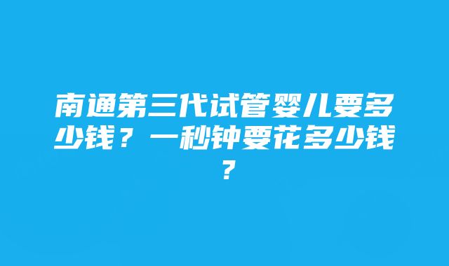 南通第三代试管婴儿要多少钱？一秒钟要花多少钱？