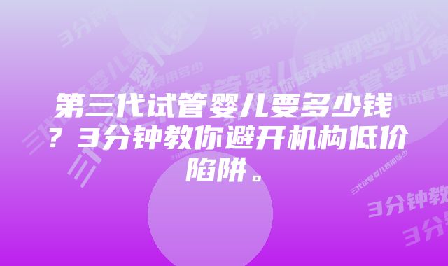 第三代试管婴儿要多少钱？3分钟教你避开机构低价陷阱。