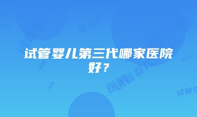 试管婴儿第三代哪家医院好？