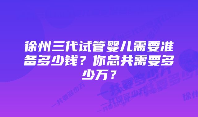 徐州三代试管婴儿需要准备多少钱？你总共需要多少万？