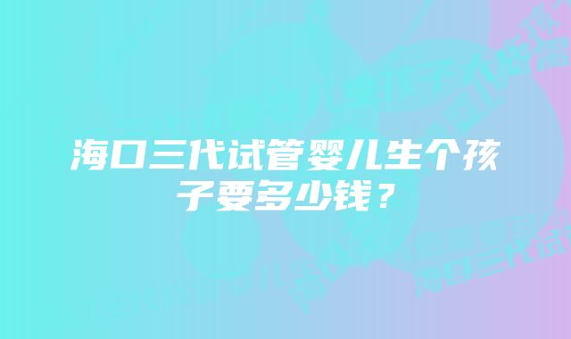 海口三代试管婴儿生个孩子要多少钱？