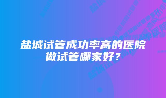 盐城试管成功率高的医院做试管哪家好？