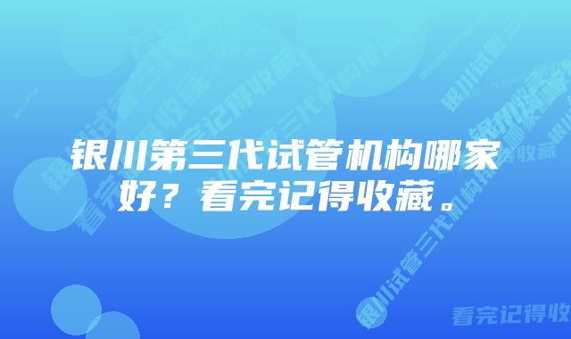 银川第三代试管机构哪家好？看完记得收藏。