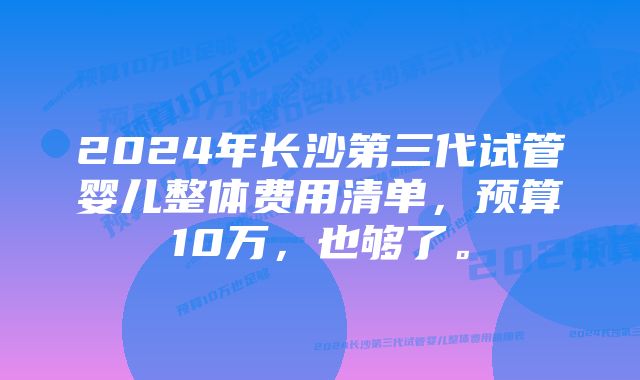 2024年长沙第三代试管婴儿整体费用清单，预算10万，也够了。