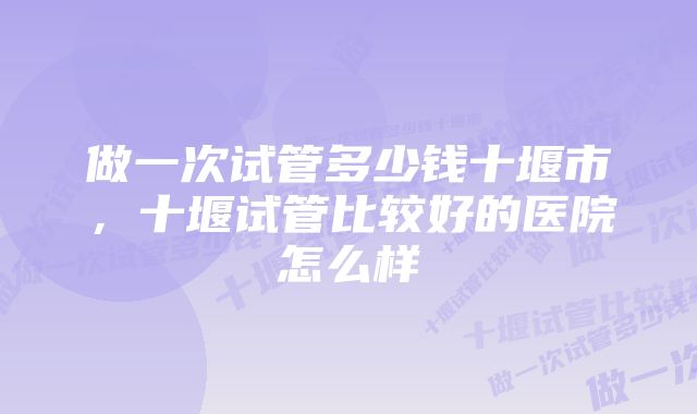 做一次试管多少钱十堰市，十堰试管比较好的医院怎么样