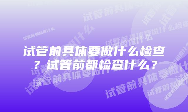 试管前具体要做什么检查？试管前都检查什么？