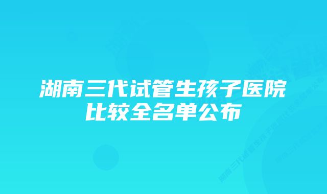 湖南三代试管生孩子医院比较全名单公布