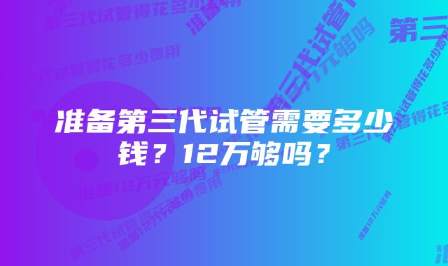 准备第三代试管需要多少钱？12万够吗？