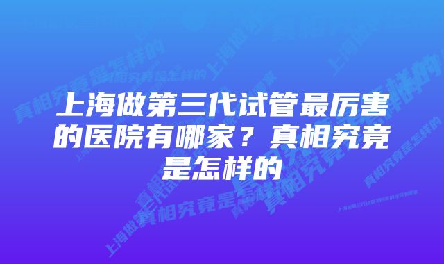 上海做第三代试管最厉害的医院有哪家？真相究竟是怎样的