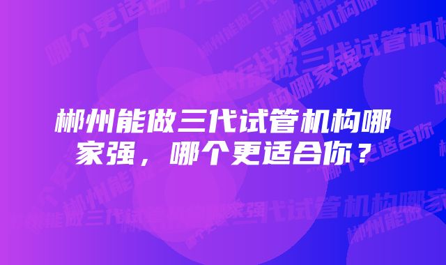 郴州能做三代试管机构哪家强，哪个更适合你？