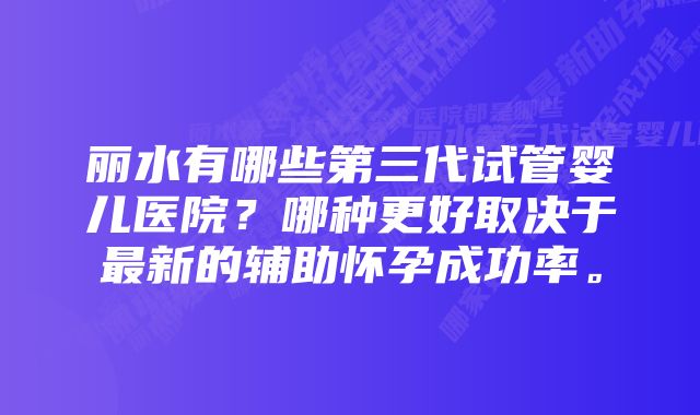 丽水有哪些第三代试管婴儿医院？哪种更好取决于最新的辅助怀孕成功率。