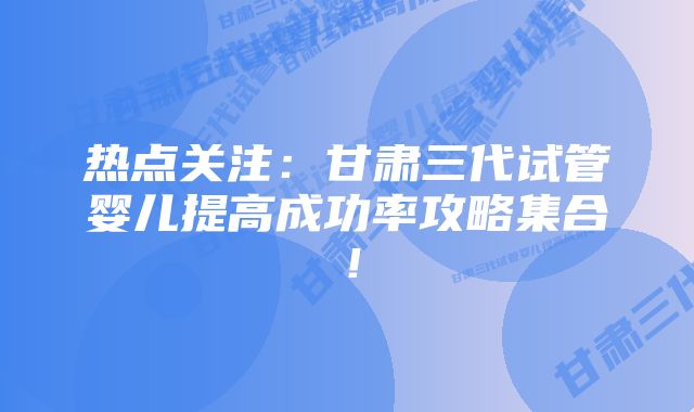 热点关注：甘肃三代试管婴儿提高成功率攻略集合！