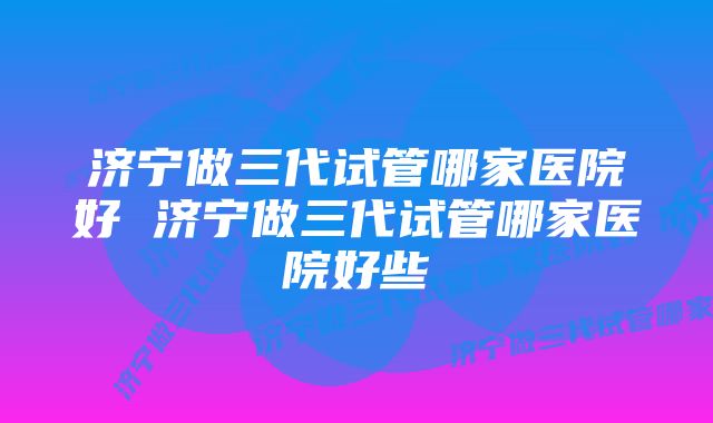 济宁做三代试管哪家医院好 济宁做三代试管哪家医院好些