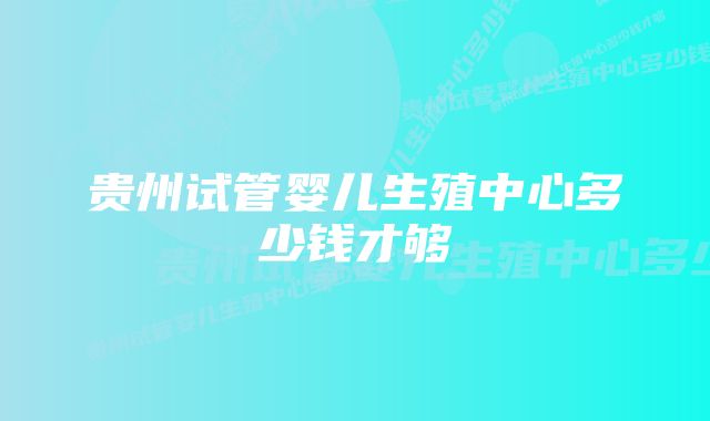 贵州试管婴儿生殖中心多少钱才够