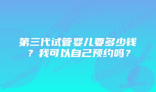 第三代试管婴儿要多少钱？我可以自己预约吗？