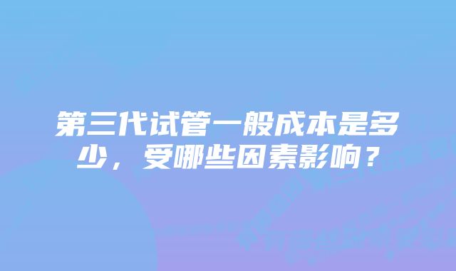 第三代试管一般成本是多少，受哪些因素影响？