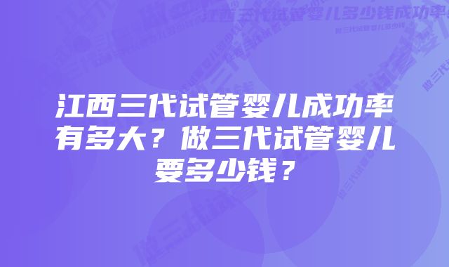 江西三代试管婴儿成功率有多大？做三代试管婴儿要多少钱？