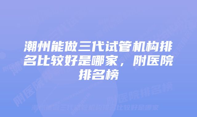 潮州能做三代试管机构排名比较好是哪家，附医院排名榜