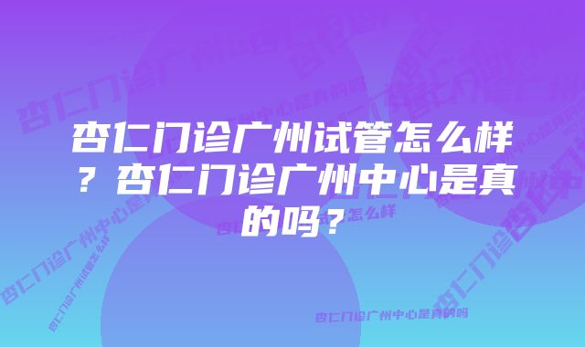 杏仁门诊广州试管怎么样？杏仁门诊广州中心是真的吗？