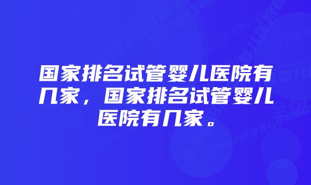 国家排名试管婴儿医院有几家，国家排名试管婴儿医院有几家。