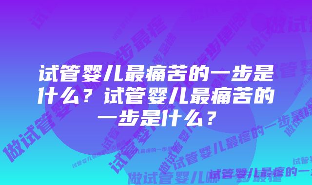 试管婴儿最痛苦的一步是什么？试管婴儿最痛苦的一步是什么？