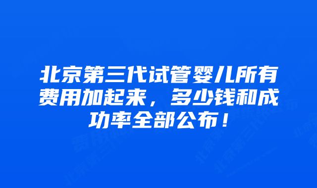 北京第三代试管婴儿所有费用加起来，多少钱和成功率全部公布！