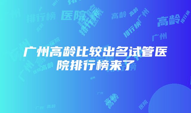 广州高龄比较出名试管医院排行榜来了