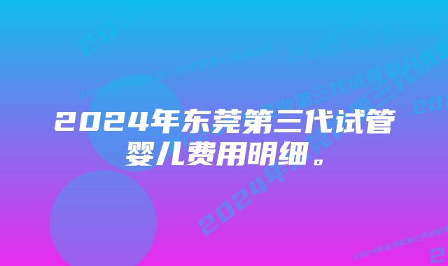 2024年东莞第三代试管婴儿费用明细。