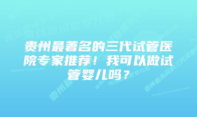 贵州最著名的三代试管医院专家推荐！我可以做试管婴儿吗？