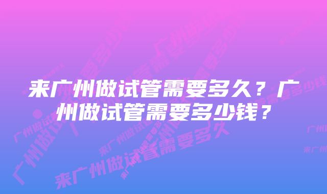 来广州做试管需要多久？广州做试管需要多少钱？