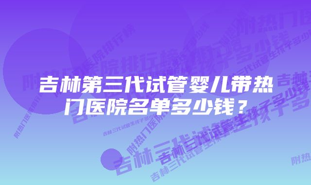 吉林第三代试管婴儿带热门医院名单多少钱？