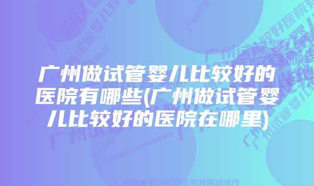 广州做试管婴儿比较好的医院有哪些(广州做试管婴儿比较好的医院在哪里)