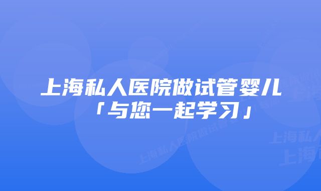 上海私人医院做试管婴儿「与您一起学习」