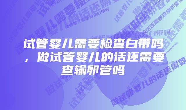 试管婴儿需要检查白带吗，做试管婴儿的话还需要查输卵管吗