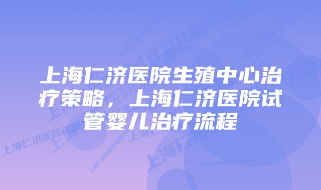 上海仁济医院生殖中心治疗策略，上海仁济医院试管婴儿治疗流程