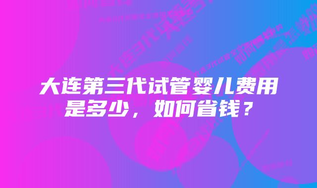 大连第三代试管婴儿费用是多少，如何省钱？