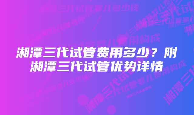 湘潭三代试管费用多少？附湘潭三代试管优势详情