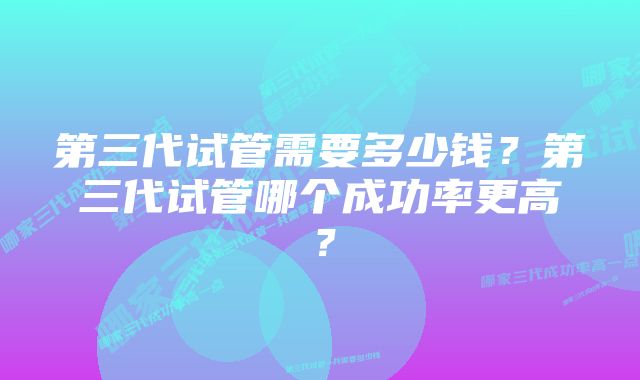 第三代试管需要多少钱？第三代试管哪个成功率更高？