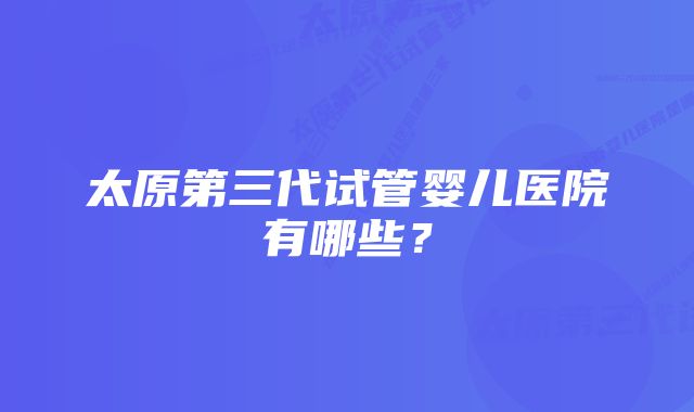 太原第三代试管婴儿医院有哪些？