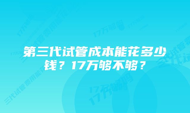 第三代试管成本能花多少钱？17万够不够？