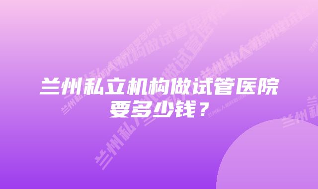 兰州私立机构做试管医院要多少钱？