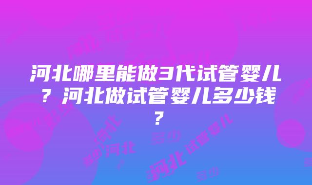 河北哪里能做3代试管婴儿？河北做试管婴儿多少钱？