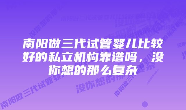 南阳做三代试管婴儿比较好的私立机构靠谱吗，没你想的那么复杂