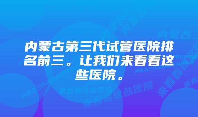 内蒙古第三代试管医院排名前三。让我们来看看这些医院。