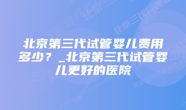 北京第三代试管婴儿费用多少？_北京第三代试管婴儿更好的医院